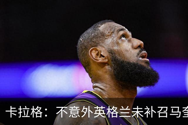 卡拉格：不意外英格兰未补召马奎尔 图赫尔认为阿诺德防守有短板