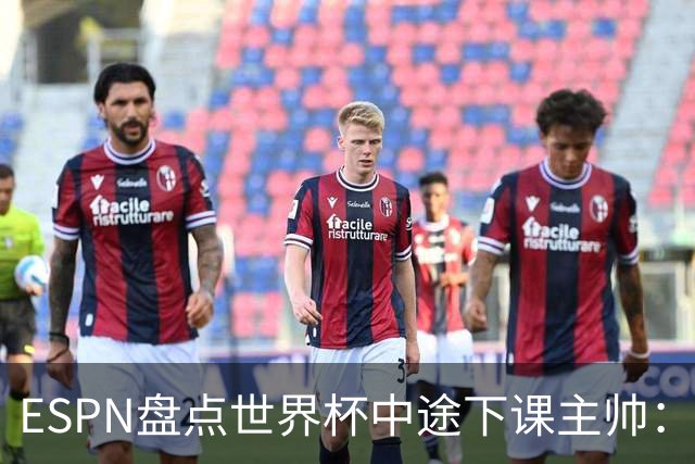 ESPN盘点世界杯中途下课主帅：拉穆奇上榜 洛佩特吉、车范根在列